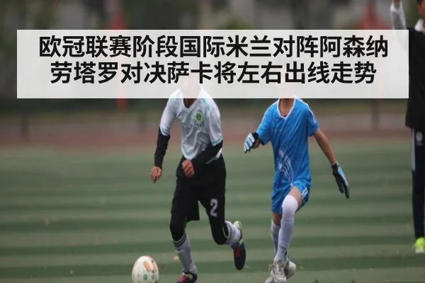 欧冠联赛阶段国际米兰对阵阿森纳劳塔罗对决萨卡将左右出线走势
