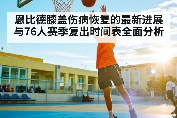 恩比德膝盖伤病恢复的最新进展与76人赛季复出时间表全面分析