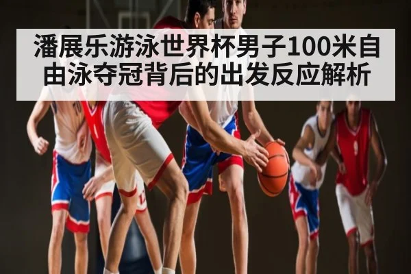 潘展乐游泳世界杯男子100米自由泳夺冠背后的出发反应解析