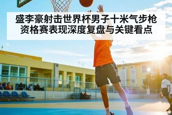 盛李豪射击世界杯男子十米气步枪资格赛表现深度复盘与关键看点