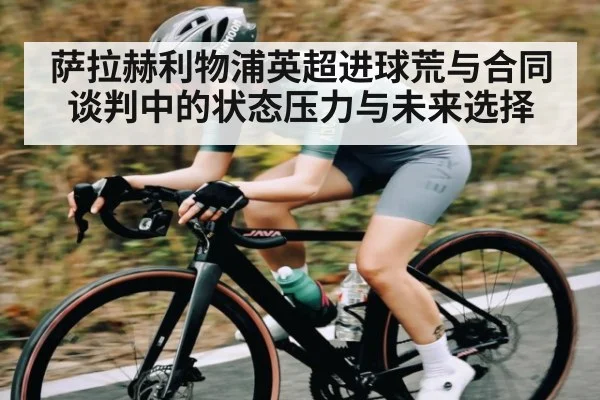 萨拉赫利物浦英超进球荒与合同谈判中的状态压力与未来选择（kaiyun）