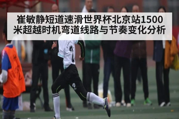 崔敏静短道速滑世界杯北京站1500米超越时机弯道线路与节奏变化分析